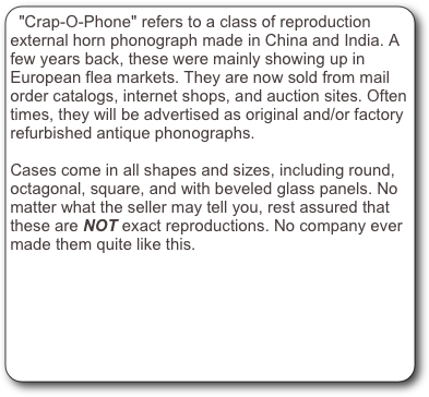 "Crap-O-Phone" refers to a class of reproduction external horn phonograph made in China and India. A few years back, these were mainly showing up in European flea markets. They are now sold from mail order catalogs, internet shops, and auction sites. Often times, they will be advertised as original and/or factory refurbished antique phonographs.

Cases come in all shapes and sizes, including round, octagonal, square, and with beveled glass panels. No matter what the seller may tell you, rest assured that these are NOT exact reproductions. No company ever made them quite like this.